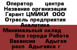 Оператор Call-центра › Название организации ­ Гарант-ЦМИКИ, ООО › Отрасль предприятия ­ Аналитика › Минимальный оклад ­ 17 000 - Все города Работа » Вакансии   . Адыгея респ.,Адыгейск г.